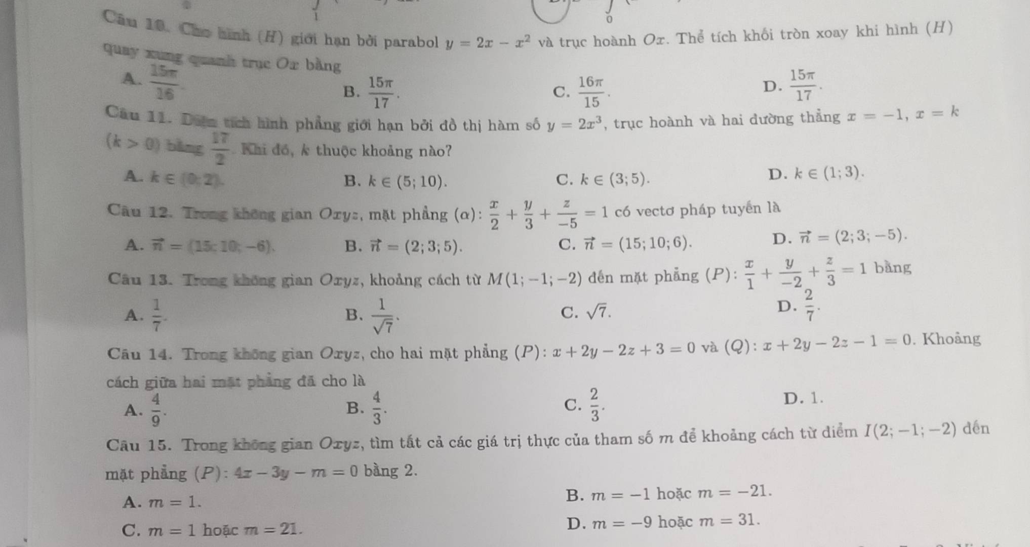 Cho hình (H) giới hạn bởi parabol y=2x-x^2 và trục hoành Ox. Thể tích khối tròn xoay khi hình (H)
quay xung quanh trục Ox bằng
A.  15π /16 .
B.  15π /17 .  16π /15 .
C.
D.  15π /17 .
Câu 11. Diện tích hình phẳng giới hạn bởi đồ thị hàm số y=2x^3 , trục hoành và hai dường thẳng x=-1,x=k
(k>0) bǎng  17/2  Khi đó, k thuộc khoảng nào?
A. k∈ (0;2). B. k∈ (5;10). C. k∈ (3;5).
D. k∈ (1;3).
Câu 12. Trong không gian Ory:, mặt phẳng (alpha ): x/2 + y/3 + z/-5 =1 có vectơ pháp tuyển là
A. vector n=(15;10;-6). B. vector n=(2;3;5). C. vector n=(15;10;6).
D. vector n=(2;3;-5).
Câu 13. Trong không gian Oxyz, khoảng cách từ M(1;-1;-2) den mặt phẳng (P): x/1 + y/-2 + z/3 =1 bằng
A.  1/7 .  1/sqrt(7) .
B.
C. sqrt(7).
D.  2/7 .
Câu 14. Trong không gian Oxyz, cho hai mặt phẳng (P): x+2y-2z+3=0 và (Q): x+2y-2z-1=0. Khoảng
cách giữa hai mặt phẳng đã cho là
A.  4/9 .  4/3 . C.  2/3 . D. 1.
B.
Câu 15. Trong không gian Oxyz, tìm tất cả các giá trị thực của tham số m để khoảng cách từ diểm I(2;-1;-2) dén
mặt phẳng (P): 4x-3y-m=0 bàng 2.
A. m=1.
B. m=-1 hoặc m=-21.
C. m=1 hoặc m=21.
D. m=-9 hoặc m=31.