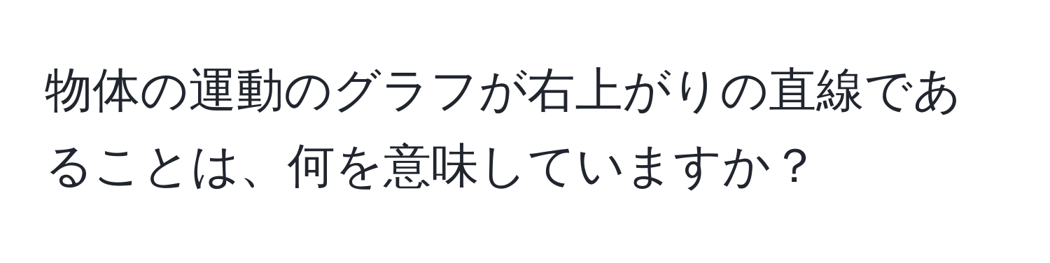 物体の運動のグラフが右上がりの直線であることは、何を意味していますか？