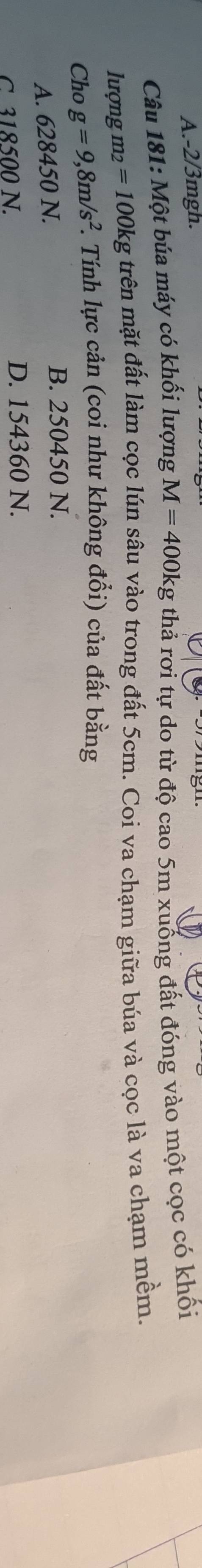 -2/3mgh.
Câu 181: Một búa máy có khối lượng M=400kg thả rợi tự do từ độ cao 5m xuống đất đóng vào một cọc có khối
lượng m_2=100kg trên mặt đất làm cọc lún sâu vào trong đất 5cm. Coi va chạm giữa búa và cọc là va chạm mềm.
Cho g=9,8m/s^2. . Tính lực cản (coi như không đổi) của đất bằng
A. 628450 N.
B. 250450 N.
C. 318500 N. D. 154360 N.