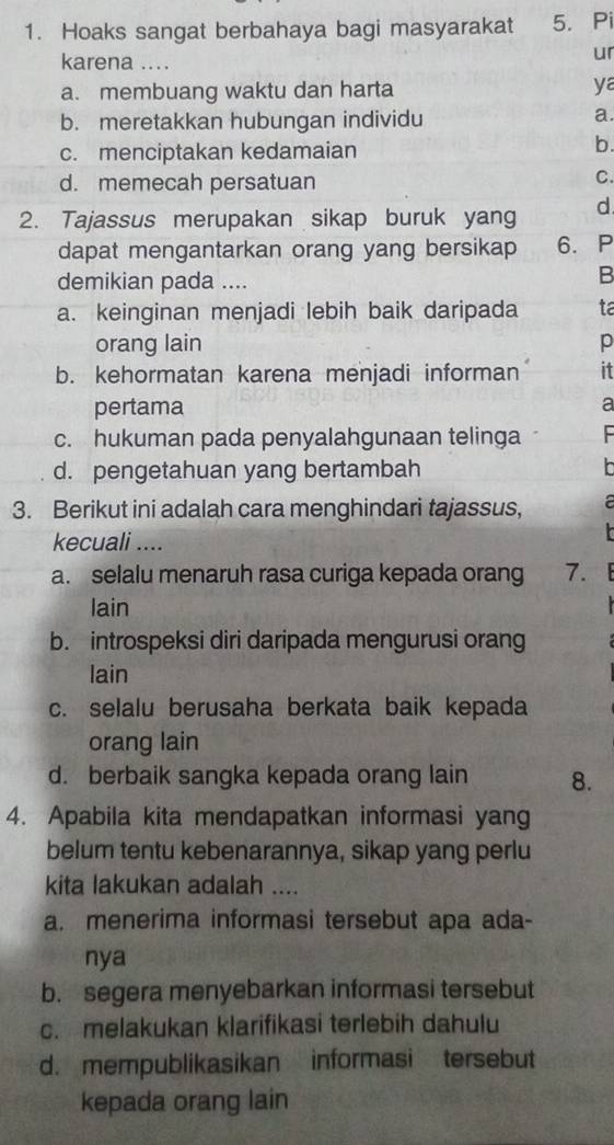 Hoaks sangat berbahaya bagi masyarakat 5. Pi
karena ....
ur
a. membuang waktu dan harta ya
b. meretakkan hubungan individu
a.
c. menciptakan kedamaian
b.
d. memecah persatuan
C.
2. Tajassus merupakan sikap buruk yang d
dapat mengantarkan orang yang bersikap 6. P
demikian pada ....
B
a. keinginan menjadi lebih baik daripada ta
orang lain p
b. kehormatan karena menjadi informan it
pertama
a
c. hukuman pada penyalahgunaan telinga
d. pengetahuan yang bertambah h
3. Berikut ini adalah cara menghindari tajassus, a
kecuali ....
a. selalu menaruh rasa curiga kepada orang 7. 
lain
b. introspeksi diri daripada mengurusi orang
lain
c. selalu berusaha berkata baik kepada
orang lain
d. berbaik sangka kepada orang lain 8.
4. Apabila kita mendapatkan informasi yang
belum tentu kebenarannya, sikap yang perlu
kita lakukan adalah ....
a. menerima informasi tersebut apa ada-
nya
b. segera menyebarkan informasi tersebut
c. melakukan klarifikasi terlebih dahulu
d. mempublikasikan informasi tersebut
kepada orang lain