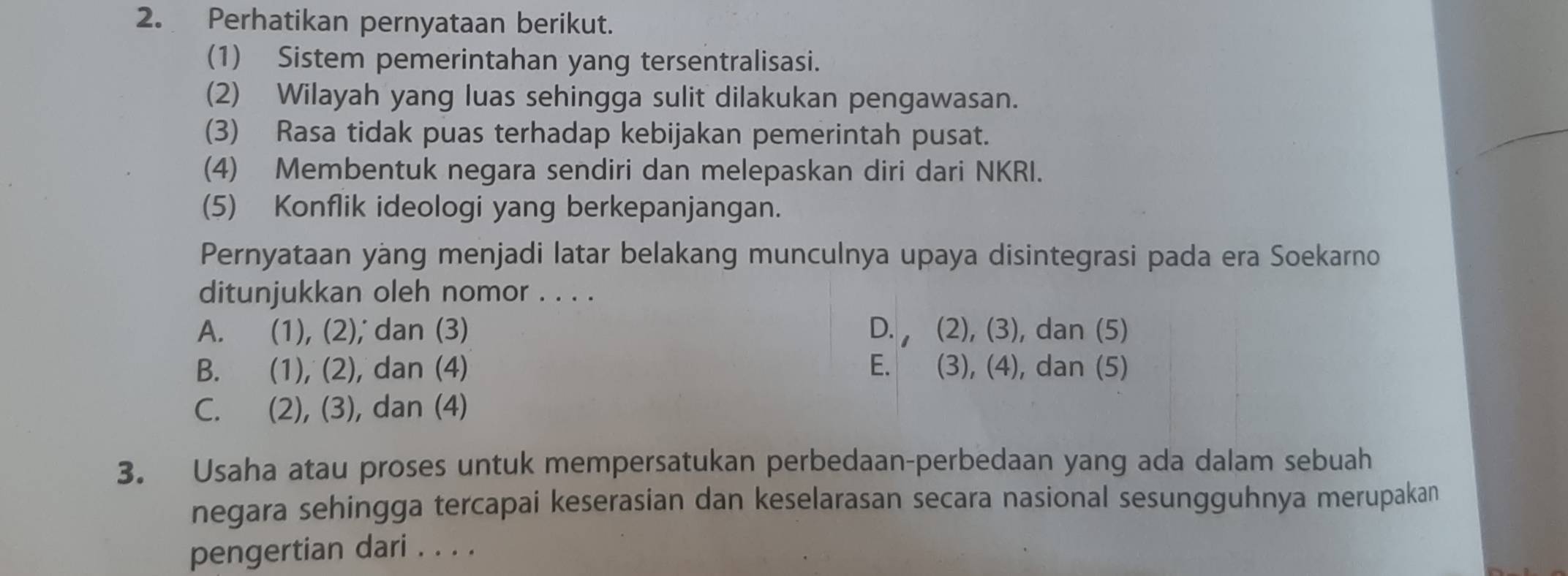 Perhatikan pernyataan berikut.
(1) Sistem pemerintahan yang tersentralisasi.
(2) Wilayah yang luas sehingga sulit dilakukan pengawasan.
(3) Rasa tidak puas terhadap kebijakan pemerintah pusat.
(4) Membentuk negara sendiri dan melepaskan diri dari NKRI.
(5) Konflik ideologi yang berkepanjangan.
Pernyataan yang menjadi latar belakang munculnya upaya disintegrasi pada era Soekarno
ditunjukkan oleh nomor . . . .
A. (1), (2), dan (3) D. , (2), (3), dan (5)
B. (1), (2), dan (4) E. (3), (4), dan (5)
C. (2), (3), dan (4)
3. Usaha atau proses untuk mempersatukan perbedaan-perbedaan yang ada dalam sebuah
negara sehingga tercapai keserasian dan keselarasan secara nasional sesungguhnya merupakan
pengertian dari . . . .