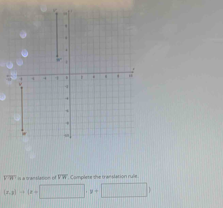 10

B
4
W' 2
-10 -6 -4 -2 。 2 4 6 B to
v
-2
-4
-6
-0
w
-10
overline V'W' is a translation of overline VW. Complete the translation rule.
(x,y)to (x+□ )· y+ ,□ )