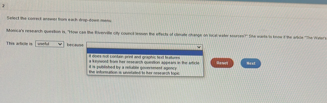 Select the correct answer from each drop-down menu.
Monica's research question is, "How can the Riverville city council lessen the effects of climate change on local water sources?' She wants to know if the article ''The Water's
This article is useful because
it does not contain print and graphic text features
a keyword from her research question appears in the article Reset Next
it is published by a reliable government agency
the information is unrelated to her research topic