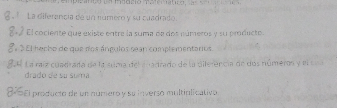 mpleando un modeló matematico, las situaciónes.
La diferencia de un número y su cuadrado.
El cociente que existe entre la suma de dos números y su producto.
El hecho de que dos ángulos sean complementarios.
La raíz cuadrada de la suma del ruadrado de la diferencia de dos números y el cua
drado de su suma.
El producto de un número y su inverso multiplicativo