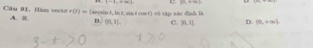 (-1,+∈fty ) C. [0,+∈fty ). D.
Câu 91. Hàm vecto r(t)= (arcsin t, ln t, sin t cos t) có tập xác định là
A. R. B. (0,1]. C. [0,1]. D. (0,+∈fty ).