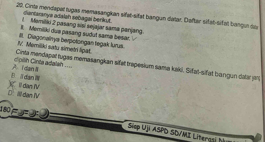 20, Cinta mendapat tugas memasangkan sifat-sifat bangun datar. Daftar sifat-sifat bangun data
diantaranya adalah sebagai berikut.
1. Memiliki 2 pasang sisi sejajar sama panjang.
Il. Memiliki dua pasang sudut sama besar.
III. Diagonalnya berpotongan tegak lurus.
IV. Memiliki satu simetri lipat.
dipilih Cinta adalah ....
Cinta mendapat tugas memasangkan sifat trapesium sama kaki. Sifat-sifat bangun datar yang
A I danII
B. lldanIII
C. II dan IV
D. III dan IV
180
Siap Uji ASPD SD/MI Literasi N