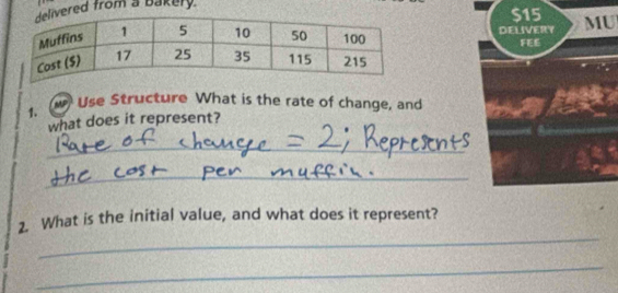 ered from a bakery.
$15
DELIVERY MU 
FEE 
1. w Use Structure What is the rate of change, and 
what does it represent? 
_ 
_ 
_ 
2. What is the initial value, and what does it represent? 
_