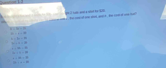 Rob bouight s his and 3 shirls for $3b. Dar bought 2 hats and a shirt for $20.
Which sy son of aquations can he used to and d , the cost of one shirt, and h , the cost of one hat?
h+3s=35
2b+a=29
h+3s=35
2x+h=20
t+3h=35
2x+h=29
x+3h=35
2h-e=20