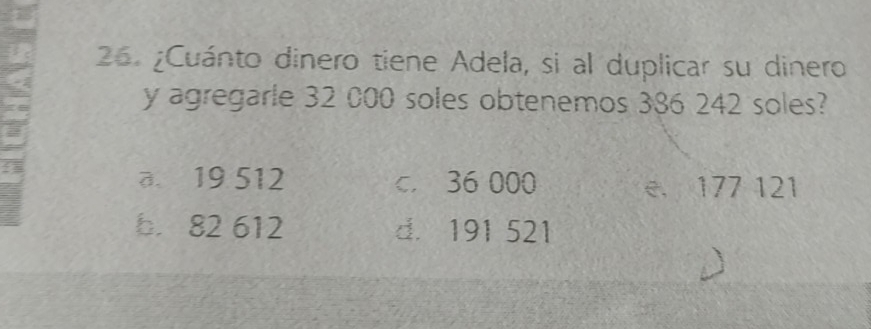 ¿Cuánto dinero tiene Adela, si al duplicar su dinero
y agregarle 32 000 soles obtenemos 386 242 soles?
I
a. 19 512 c. 36 000 e. 177 121
b. 82 612 d. 191 521