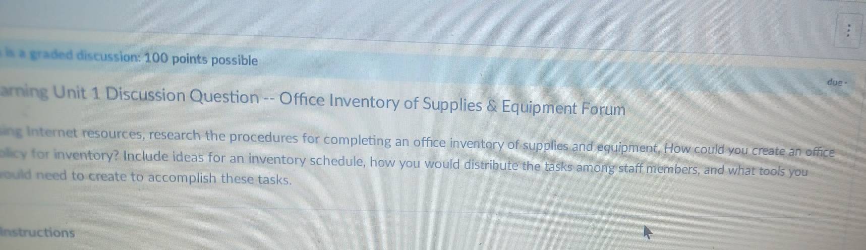 is a graded discussion: 100 points possible 
due . 
arning Unit 1 Discussion Question -- Office Inventory of Supplies & Equipment Forum 
ing Internet resources, research the procedures for completing an office inventory of supplies and equipment. How could you create an office 
olicy for inventory? Include ideas for an inventory schedule, how you would distribute the tasks among staff members, and what tools you 
ould need to create to accomplish these tasks. 
Instructions