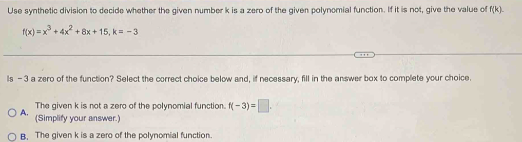 Use synthetic division to decide whether the given number k is a zero of the given polynomial function. If it is not, give the value of f(k).
f(x)=x^3+4x^2+8x+15, k=-3
Is - 3 a zero of the function? Select the correct choice below and, if necessary, fill in the answer box to complete your choice.
The given k is not a zero of the polynomial function. f(-3)=□. 
A. (Simplify your answer.)
B. The given k is a zero of the polynomial function.