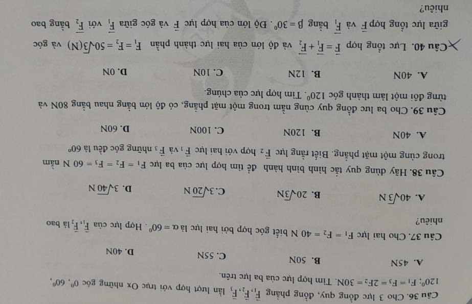 Cho 3 lực đồng quy, đồng phẳng vector F_1,vector F_2,vector F_3 lần lượt hợp với trục Ox những góc 0^0,60^0,
120°;F_1=F_3=2F_2=30N. Tìm hợp lực của ba lực trên.
A. 45N B. 50N C. 55N D. 40N
Câu 37. Cho hai lực F_1=F_2=40N biết góc hợp bởi hai lực là alpha =60°. Hợp lực của vector F_1,vector F_2 là bao
nhiêu?
A. 40sqrt(3)N
B. 20sqrt(3)N C. 3sqrt(20)N D. 3sqrt(40)N
Câu 38. Hãy dùng quy tắc hình bình hành để tìm hợp lực của ba lực F_1=F_2=F_3=60N nằm
trong cùng một mặt phẳng. Biết rằng lực vector F_2 hợp với hai lực vector F_1 và vector F_3 những góc đều là 60°
A. 40N B. 120N C. 100N D. 60N
Câu 39. Cho ba lưc đồng quy cùng nằm trong một mặt phẳng, có độ lớn bằng nhau bằng 80N và
từng đôi một làm thành góc 120°. Tìm hợp lực của chúng.
A. 40N B. 12N C. 10N D. 0N
Câu 40. Lực tổng hợp vector F=vector F_1+vector F_2 và độ lớn của hai lực thành phần F_1=F_2=50sqrt(3)(N) và góc
giữa lực tổng hợp overline F và overline F_1 bằng beta =30°.  Độ lớn của hợp lực vector F và góc giữa overline F_1 với overline F_2 bằng bao
nhiêu?