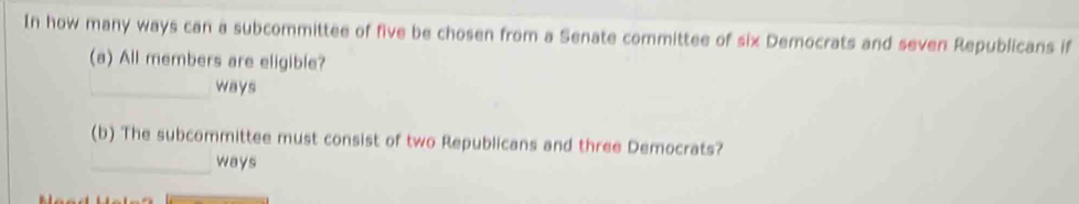 In how many ways can a subcommittee of five be chosen from a Senate committee of six Democrats and seven Republicans if 
(a) All members are eligible? 
_ways 
(b) The subcommittee must consist of two Republicans and three Democrats? 
_ways