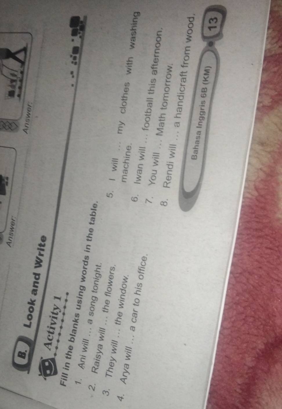 Answer: Answer: 
B. Look and Write 
Activity 1 
Fill in the blanks using words in the table. 
2. Raisya will ... the flowers. 
1. Ani will ... a song tonight. . my clothes with washing 
5. I will 
machine. 
4. Arya will ... a car to his office. 
3. They will … the window. 6. Iwan will ... football this afternoon. 
7. You will ... Math tomorrow. 
8. Rendi will ... a handicraft from wood. 
Bahasa Inggris 6B (KM)
13