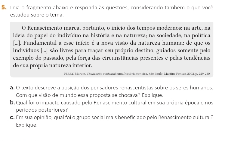 Leia o fragmento abaixo e responda às questões, considerando também o que você 
estudou sobre o tema. 
O Renascimento marca, portanto, o início dos tempos modernos: na arte, na 
ideia do papel do indivíduo na história e na natureza; na sociedade, na política 
[...]. Fundamental a esse início é a nova visão da natureza humana: de que os 
indivíduos [...] são livres para traçar seu próprio destino, guiados somente pelo 
exemplo do passado, pela força das circunstâncias presentes e pelas tendências 
de sua própria natureza interior. 
PERRY, Marvin. Civilização ocidental: uma história concisa. São Paulo: Martins Fontes, 2002. p. 229-230. 
a. O texto descreve a posição dos pensadores renascentistas sobre os seres humanos. 
Com que visão de mundo essa proposta se chocava? Explique. 
b. Qual foi o impacto causado pelo Renascimento cultural em sua própria época e nos 
períodos posteriores? 
c. Em sua opinião, qual foi o grupo social mais beneficiado pelo Renascimento cultural? 
Explique.