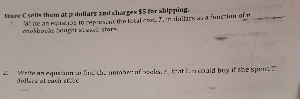 Store C sells them at p dollars and charges $5 for shipping. 
1. Write an equation to represent the total cost, T, in dollars as a function of n_ 
cookbooks bought at each store. 
2. Write an equation to find the number of books, n, that Lin could buy if she spent T 
dollars at each store.