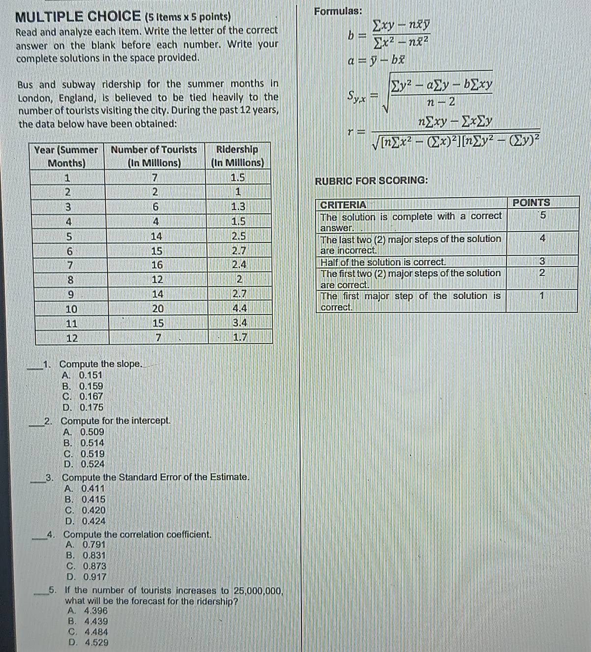 (5 ltems x 5 points) Formulas:
Read and analyze each item. Write the letter of the correct
answer on the blank before each number. Write your
b=frac sumlimits xy-noverline xoverline ysumlimits x^2-noverline x^2
complete solutions in the space provided.
a=overline y-boverline x
Bus and subway ridership for the summer months in
London, England, is believed to be tied heavily to the
number of tourists visiting the city. During the past 12 years,
S_yx=sqrt(frac sumlimits y^2-asumlimits y-bsumlimits xy)n-2
the data below have been obtained:
r= (nsumlimits xy-sumlimits xsumlimits y)/sqrt  [nsumlimits x^2-(sumlimits x)^2][nsumlimits y^2-(sumlimits y)^2 
RUBRIC FOR SCORING:
_1. Compute the slope.
A. 0.151
B. 0.159
C. 0.167
D. 0.175
_2. Compute for the intercept.
A. 0.509
B. 0.514
C. 0.519
D. 0.524
_3. Compute the Standard Error of the Estimate.
A. 0.411
B. 0.415
C. 0.420
D. 0.424
_4. Compute the correlation coefficient.
A. 0.791
B. 0.831
C. 0.873
D. 0.917
_5. If the number of tourists increases to 25,000,000,
what will be the forecast for the ridership?
A. 4.396
B. 4.439
C. 4.484
D. 4.529