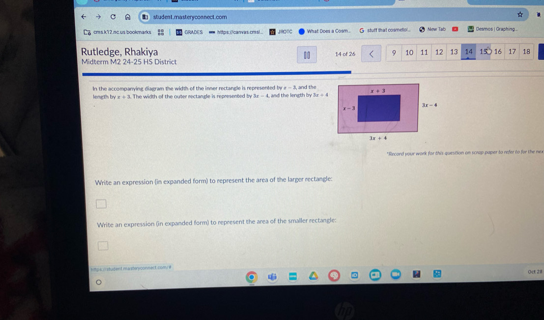 student.masteryconnect.com
cms.k12.nc.us bookmarks GRADES https://canvas.cmsl... JROTC What Does a Cosm... G stuff that cosmetol... New Tab Desmos | Graphing ..
Rutledge, Rhakiya 14 of 26 10 11 12 13 14 15 16 17 18
Midterm M2 24-25 HS District
In the accompanying diagram the width of the inner rectangle is represented by x-3 , and the
length by x+3. The width of the outer rectangle is represented by 3x-4 , and the length by 3x+4
*Record your work for this question on scrap paper to refer to for the nex
Write an expression (in expanded form) to represent the area of the larger rectangle:
Write an expression (in expanded form) to represent the area of the smaller rectangle:
https://student.masteryconnect.com/#
Oct 28