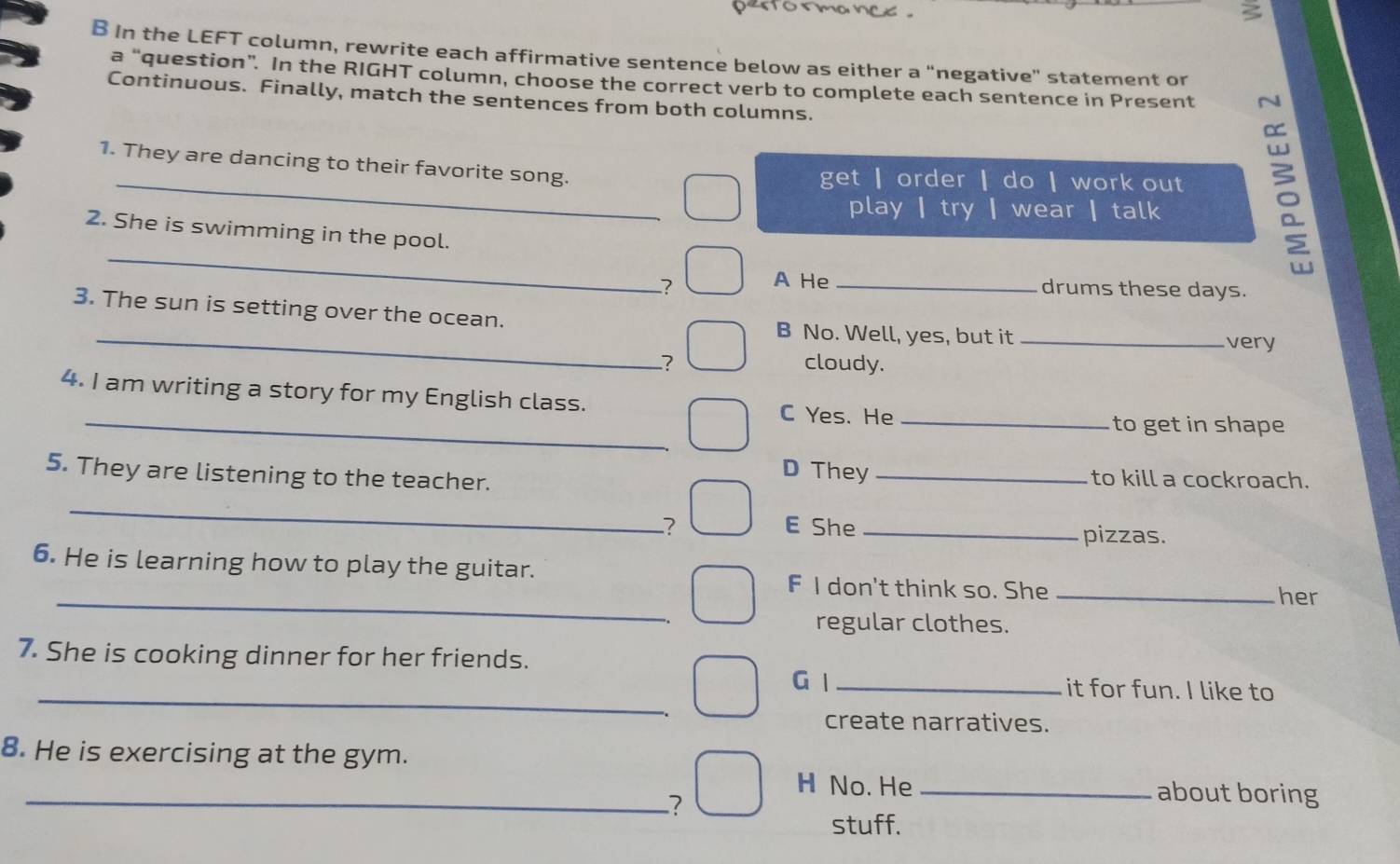 In the LEFT column, rewrite each affirmative sentence below as either a "negative" statement or
a “question”. In the RIGHT column, choose the correct verb to complete each sentence in Present N
Continuous. Finally, match the sentences from both columns.
_
1. They are dancing to their favorite song. get ┃ order ┃ do ┃ work out
play | try | wear | talk
_
2. She is swimming in the pool.
? A He_
drums these days.
3. The sun is setting over the ocean.
_B No. Well, yes, but it _very
? cloudy.
4. I am writing a story for my English class.
_C Yes. He _to get in shape
5. They are listening to the teacher.
D They _to kill a cockroach.
_
? E She _pizzas.
_
6. He is learning how to play the guitar. F I don't think so. She_
her
regular clothes.
_
7. She is cooking dinner for her friends. G l _it for fun. I like to
create narratives.
8. He is exercising at the gym.
H No. He _about boring
_?
stuff.