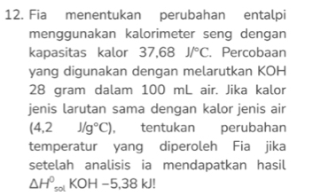 Fia menentukan perubahan entalpi 
menggunakan kalorimeter seng dengan 
kapasitas kalor 37,68 J/^circ C 、 Percobaan 
yang digunakan dengan melarutkan KOH
28 gram dalam 100 mL air. Jika kalor 
jenis larutan sama dengan kalor jenis air
(4,2J/g°C) , tentukan perubahan 
temperatur yang diperoleh Fia jika 
setelah analisis ia mendapatkan hasil
△ H^0_solKOH-5,38kJ!