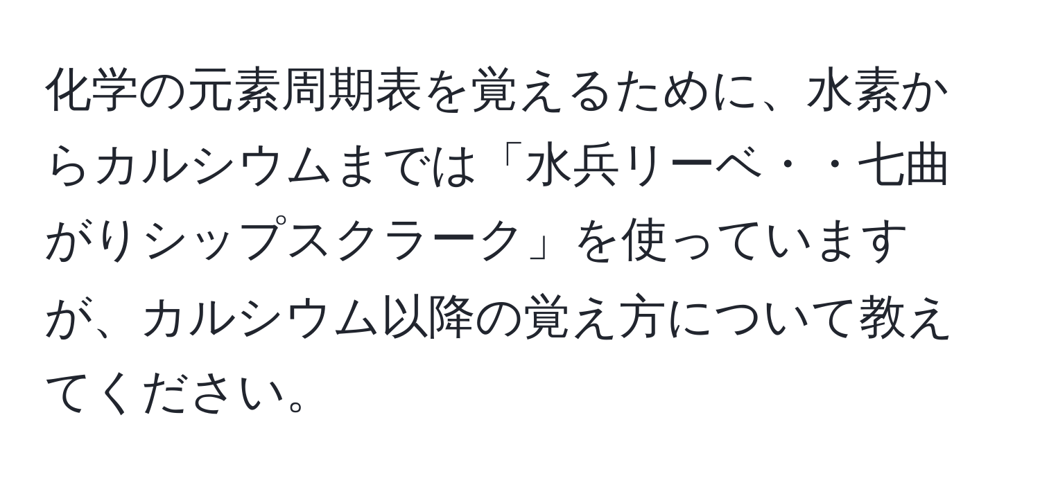 化学の元素周期表を覚えるために、水素からカルシウムまでは「水兵リーベ・・七曲がりシップスクラーク」を使っていますが、カルシウム以降の覚え方について教えてください。