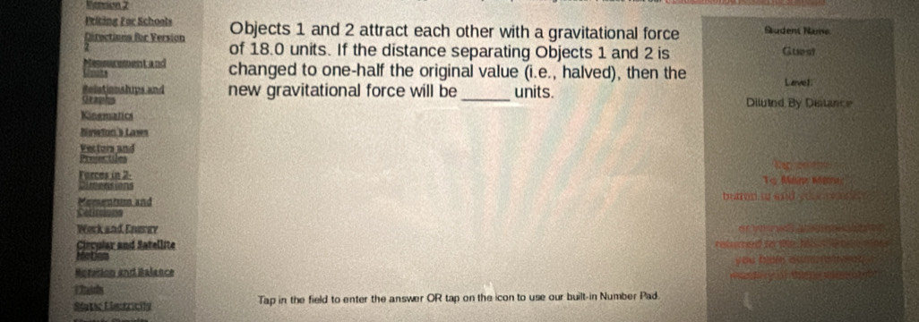 Ryoreisres 2 
Priting For Schools Objects 1 and 2 attract each other with a gravitational force Sudent Name 
Directiona Bar Version of 18.0 units. If the distance separating Objects 1 and 2 is Guest 
Messurmentand changed to one-half the original value (i.e., halved), then the Lave1. 
Relationships and new gravitational force will be _units. 
graphs Diluind By Distance 
Kinsmatics 
Nawtan s Laws 
Fectors and 
Prejectiles 
Forcos in 2. 
Momentum and buon to and you re n 
Work and Enerey or b t va 
Ciecular and Satellite relumed to te h a wn 
MeDo 
Motetion and Balance you haf cam e n ad 

a 
Sletic Eisctrcióa Tap in the field to enter the answer OR tap on the icon to use our built-in Number Pad.