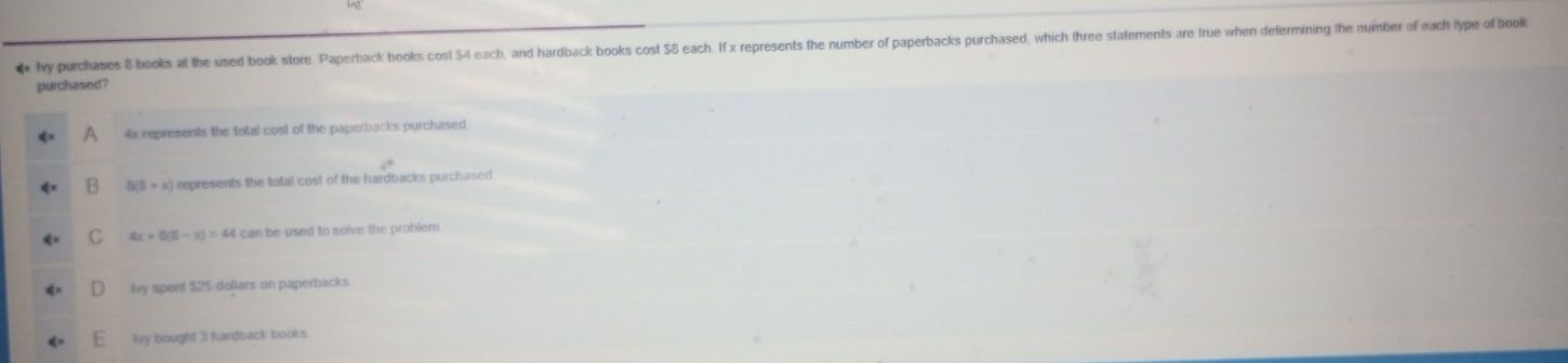 My purchases 8 books at the used book store. Paperback books cost 54 each, and hardback books cost $8 each. If x represents the number of paperbacks purchased, which three statements are true when determining the number of each type of book
purchased?
4x represents the total cost of the paperbacks purchased
8(8+x) represents the total cost of the hardbacks purchased
C 4x+8(8-x)=44 can be used to solve the problem.
Ivy spent $25 dollars on paperbacks
Ivy bought 3 hardback books