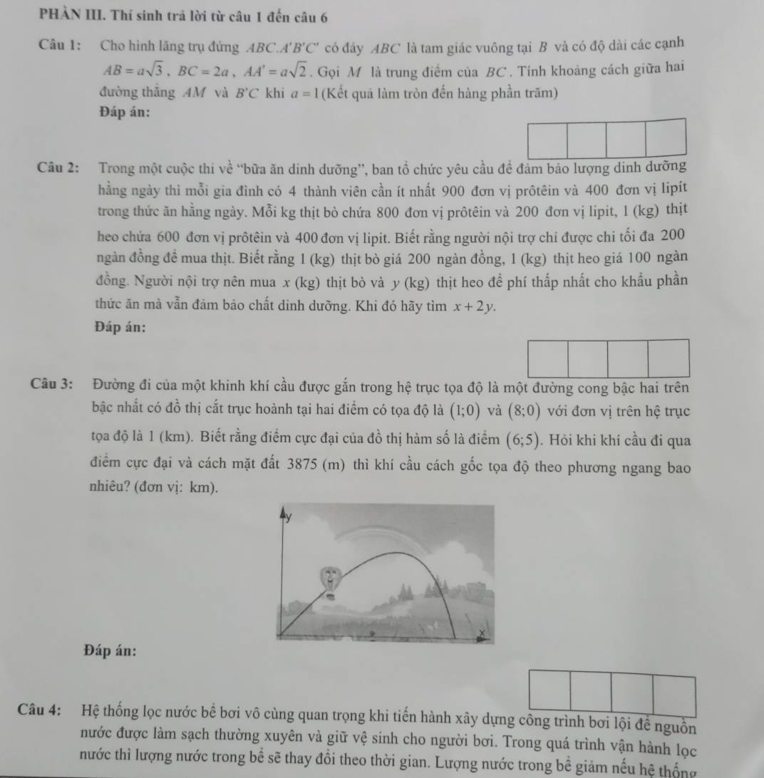 PHÀN III. Thí sinh trã lời từ câu 1 đến câu 6
Câu 1: Cho hình lăng trụ đứng ABC. A'B'C' có đáy ABC là tam giác vuông tại B và có độ dài các cạnh
AB=asqrt(3),BC=2a,AA'=asqrt(2). Gọi M là trung điểm của BC . Tính khoảng cách giữa hai
đường thắng AM và B'C khi a=1 (Kết quả làm tròn đến hàng phần trăm)
Đáp án:
Câu 2: Trong một cuộc thi về “bữa ăn dinh dưỡng”, ban tổ chức yêu cầu đề đảm bảo lượng dinh dưỡng
hằng ngày thì mỗi gia đình có 4 thành viên cần ít nhất 900 đơn vị prôtêin và 400 đơn vị lipít
trong thức ăn hằng ngày. Mỗi kg thịt bò chứa 800 đơn vị prôtêin và 200 đơn vị lipit, 1 (kg) thịt
heo chứa 600 đơn vị prôtêin và 400 đơn vị lipit. Biết rằng người nội trợ chi được chi tối đa 200
ngàn đồng đề mua thịt. Biết rằng 1 (kg) thịt bò giá 200 ngàn đồng, 1 (kg) thịt heo giá 100 ngàn
đồng. Người nội trợ nên mua x (kg) thịt bò và y (kg) thịt heo để phí thấp nhất cho khẩu phần
thức ăn mà vẫn đảm bảo chất dinh dưỡng. Khi đó hãy tìm x+2y.
Đáp án:
Câu 3: Đường đi của một khinh khí cầu được gắn trong hệ trục tọa độ là một đường cong bậc hai trên
bậc nhất có đồ thị cắt trục hoành tại hai điểm có tọa độ là (1;0) và (8;0) với đơn vị trên hệ trục
tọa độ là 1 (km). Biết rằng điểm cực đại của đồ thị hàm số là điểm (6;5). Hỏi khi khí cầu đi qua
điểm cực đại và cách mặt đất 3875 (m) thì khí cầu cách gốc tọa độ theo phương ngang bao
nhiêu? (đơn vị: km).
Đáp án:
Câu 4: Hệ thống lọc nước bể bơi vô cùng quan trọng khi tiến hành xây dựng công trình bơi lội để nguồn
nước được làm sạch thường xuyên và giữ vệ sinh cho người bơi. Trong quá trình vận hành lọc
nước thì lượng nước trong bể sẽ thay đồi theo thời gian. Lượng nước trong bề giảm nếu hệ thống