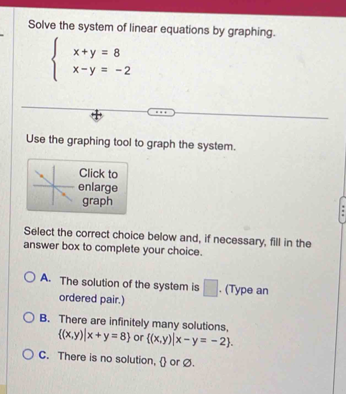 Solve the system of linear equations by graphing.
beginarrayl x+y=8 x-y=-2endarray.
Use the graphing tool to graph the system.
Click to
enlarge
graph
Select the correct choice below and, if necessary, fill in the
answer box to complete your choice.
A. The solution of the system is □ . (Type an
ordered pair.)
B. There are infinitely many solutions,
 (x,y)|x+y=8 or  (x,y)|x-y=-2.
C. There is no solution,  or Ø.