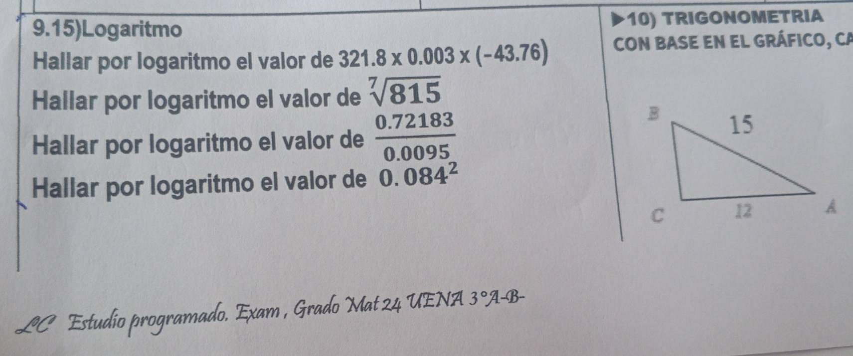 9.15)Logaritmo 10) TRIGONOMETRIA 
Hallar por logaritmo el valor de 321.8* 0.003* (-43.76)
CON BASE EN EL GRÁFICO, CA 
Hallar por logaritmo el valor de sqrt[7](815)
Hallar por logaritmo el valor de  (0.72183)/0.0095 
Hallar por logaritmo el valor de 0.084^2
LC Estudio programado. Exam , Grado Mat 24 UENA 3° A-B-