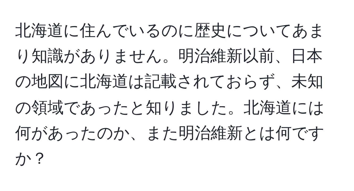 北海道に住んでいるのに歴史についてあまり知識がありません。明治維新以前、日本の地図に北海道は記載されておらず、未知の領域であったと知りました。北海道には何があったのか、また明治維新とは何ですか？