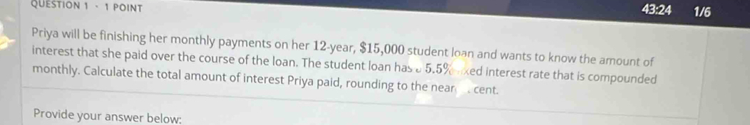 43:24 1/6 
Priya will be finishing her monthly payments on her 12-year, $15,000 student loan and wants to know the amount of 
interest that she paid over the course of the loan. The student loan has a5.5% uxed interest rate that is compounded 
monthly. Calculate the total amount of interest Priya paid, rounding to the near cent. 
Provide your answer below: