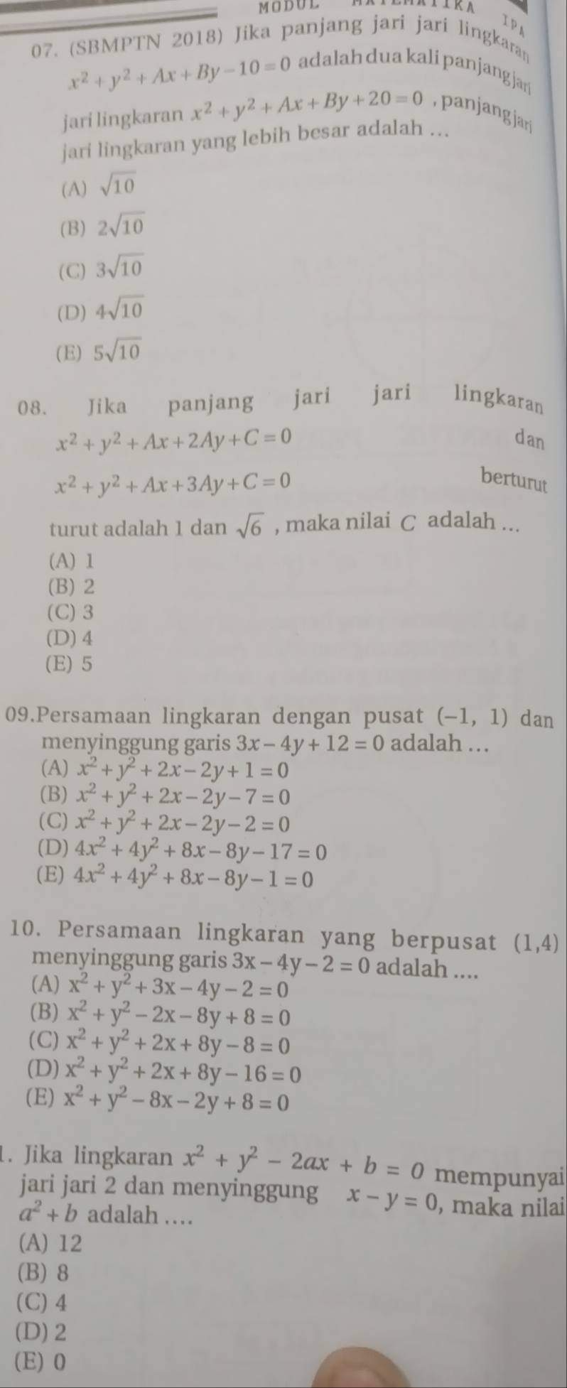 MODUL
Ip
07. (SBMPTN 2018) Jika panjang jari jari lingkaran
x^2+y^2+Ax+By-10=0
adalah dua kali panjangjar
jari lingkaran x^2+y^2+Ax+By+20=0 a  ang ar
jari lingkaran yang lebih besar adalah ...
(A) sqrt(10)
(B) 2sqrt(10)
(C) 3sqrt(10)
(D) 4sqrt(10)
(E) 5sqrt(10)
08. Jika panjang jari jari  lingkaran
x^2+y^2+Ax+2Ay+C=0
dan
x^2+y^2+Ax+3Ay+C=0
berturut
turut adalah 1 dan sqrt(6) , maka nilai C adalah ...
(A) 1
(B) 2
(C) 3
(D)4
(E) 5
09.Persamaan lingkaran dengan pusat (-1,1) dan
menyinggung garis 3x-4y+12=0 adalah ..
(A) x^2+y^2+2x-2y+1=0
(B) x^2+y^2+2x-2y-7=0
(C) x^2+y^2+2x-2y-2=0
(D) 4x^2+4y^2+8x-8y-17=0
(E) 4x^2+4y^2+8x-8y-1=0
10. Persamaan lingkaran yang berpusat (1,4)
menyinggung garis 3x-4y-2=0 adalah ....
(A) x^2+y^2+3x-4y-2=0
(B) x^2+y^2-2x-8y+8=0
(C) x^2+y^2+2x+8y-8=0
(D) x^2+y^2+2x+8y-16=0
(E) x^2+y^2-8x-2y+8=0. Jika lingkaran x^2+y^2-2ax+b=0 mempunyai
jari jari 2 dan menyinggung x-y=0 , maka nilai
a^2+b adalah ……
(A) 12
(B) 8
(C) 4
(D)2
(E) 0