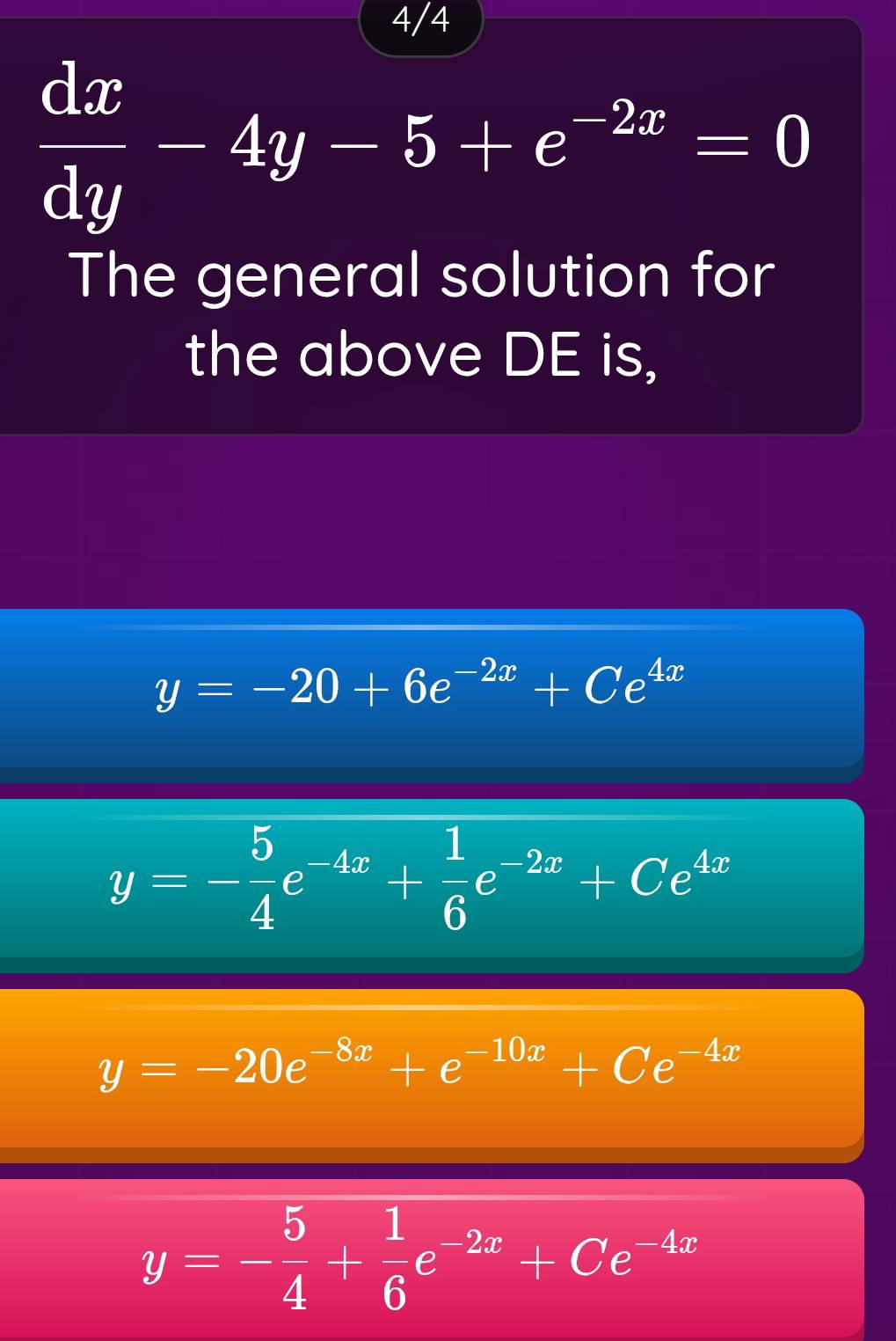 4/4
 dx/dy -4y-5+e^(-2x)=0
The general solution for
the above DE is,
y=-20+6e^(-2x)+Ce^(4x)
y=- 5/4 e^(-4x)+ 1/6 e^(-2x)+Ce^(4x)
y=-20e^(-8x)+e^(-10x)+Ce^(-4x)
y=- 5/4 + 1/6 e^(-2x)+Ce^(-4x)