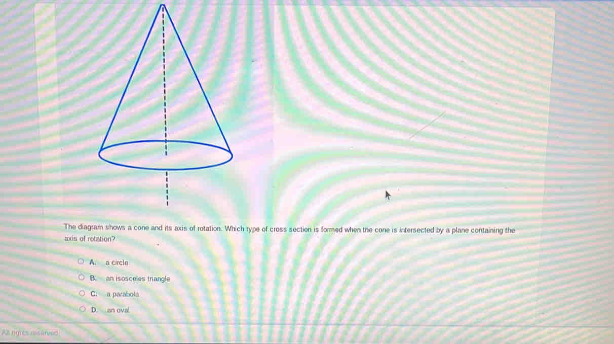 The diagh type of cross section is formed when the cone is intersected by a plane containing the
axis of rotation?
A. a circle
B. an isosceles triangle
C. a parabola
D. an oval
All rights reserved