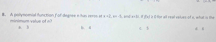 (1,5, 
8. A polynomial function fof degree n has zeros at x=2, x=-5 , and x=3i. 1 f(x)≥ 0 for all real values of x, what is the
minimum value of n?
a. 3 b. 4 c. 5 d. 6