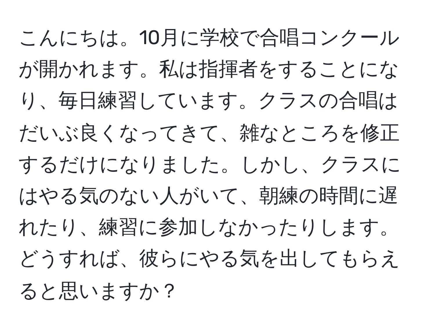 こんにちは。10月に学校で合唱コンクールが開かれます。私は指揮者をすることになり、毎日練習しています。クラスの合唱はだいぶ良くなってきて、雑なところを修正するだけになりました。しかし、クラスにはやる気のない人がいて、朝練の時間に遅れたり、練習に参加しなかったりします。どうすれば、彼らにやる気を出してもらえると思いますか？