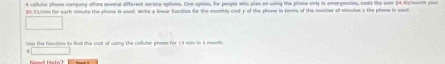 A cellular phone compony offors several different service options. One option, for people who pian on using the phone enly in emergencies, costs the user 54,40/menth pios
$0.51/min for each minute the phose is used: write a linear function for the monthly cost y of the phone in terms of the number of mutes i the plose is used 
Use the function to find the cast of using the collular pheme for 14 min in 1 menth. 
s □ 
Nend Heln?