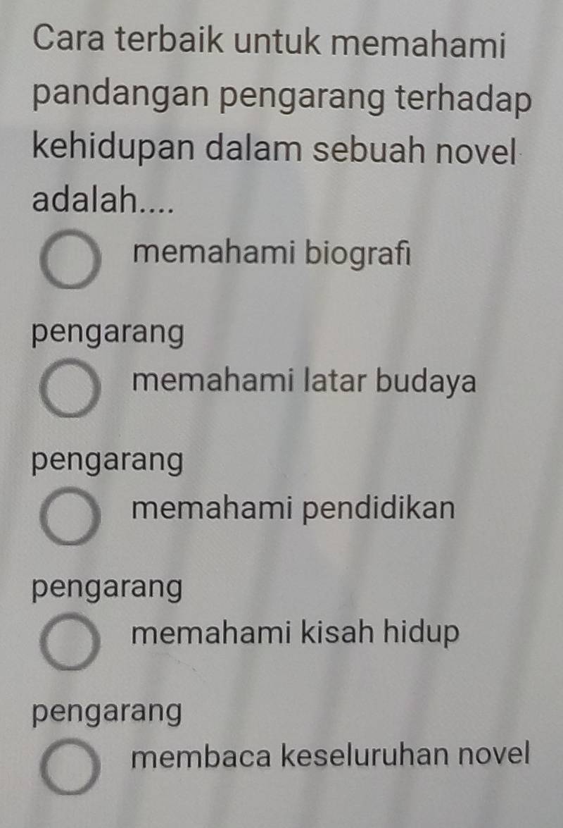 Cara terbaik untuk memahami
pandangan pengarang terhadap
kehidupan dalam sebuah novel
adalah....
memahami biografi
pengarang
memahami latar budaya
pengarang
memahami pendidikan
pengarang
memahami kisah hidup
pengarang
membaca keseluruhan novel