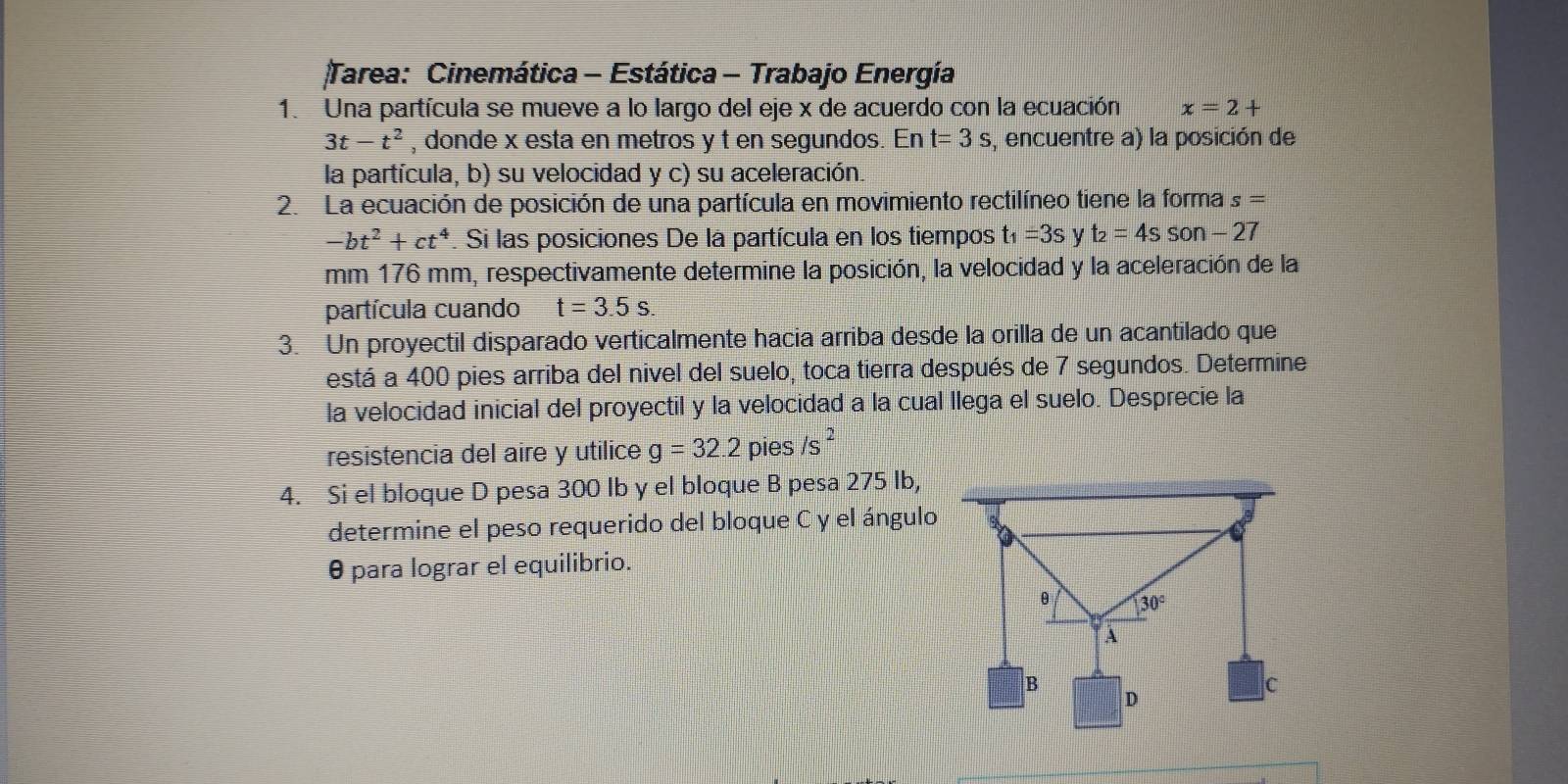 Tarea: Cinemática - Estática - Trabajo Energía
1. Una partícula se mueve a lo largo del eje x de acuerdo con la ecuación x=2+
3t-t^2 , donde x esta en metros y t en segundos. En t=3s , encuentre a) la posición de
la partícula, b) su velocidad y c) su aceleración.
2. La ecuación de posición de una partícula en movimiento rectilíneo tiene la forma s=
-bt^2+ct^4. Si las posiciones De la partícula en los tiempos t_1=3s y t_2=4sson-27
mm 176 mm, respectivamente determine la posición, la velocidad y la aceleración de la
partícula cuando t=3.5s.
3. Un proyectil disparado verticalmente hacia arriba desde la orilla de un acantilado que
está a 400 pies arriba del nivel del suelo, toca tierra después de 7 segundos. Determine
la velocidad inicial del proyectil y la velocidad a la cual llega el suelo. Desprecie la
resistencia del aire y utilice g=32.2 pies /s^2
4. Si el bloque D pesa 300 Ib y el bloque B pesa 275 Ib,
determine el peso requerido del bloque C y el ángulo
θ para lograr el equilibrio.