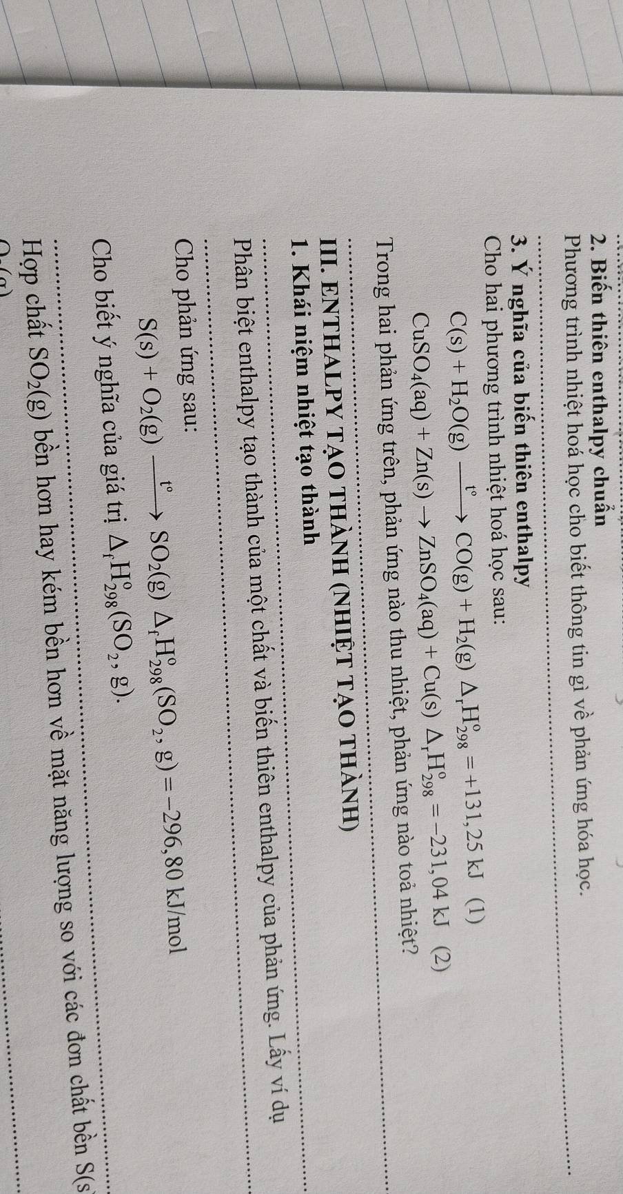 Biến thiên enthalpy chuẩn 
Phương trình nhiệt hoá học cho biết thông tin gì về phản ứng hóa học. 
3. Ý nghĩa của biến thiên enthalpy 
Cho hai phương trình nhiệt hoá học sau:
C(s)+H_2O(g)xrightarrow t°CO(g)+H_2(g)△ _rH_(298)°=+131,25kJ (1)
CuSO_4(aq)+Zn(s)to ZnSO_4(aq)+Cu(s)△ _rH_(298)^o=-231,04kJ (2) 
Trong hai phản ứng trên, phản ứng nào thu nhiệt, phản ứng nào toả nhiệt? 
III. ENTHALPY TẠO ThàNH (NhIỆT TẠO thành) 
1. Khái niệm nhiệt tạo thành 
Phân biệt enthalpy tạo thành của một chất và biến thiên enthalpy của phản ứng. Lấy ví dụ 
Cho phản ứng sau:
S(s)+O_2(g)xrightarrow t°SO_2(g)△ _fH_(298)°(SO_2,g)=-296,80 K J/mol 
Cho biết ý nghĩa của giá trị △ _fH_(298)^o(SO_2,g). 
Hợp chất SO_2(g) bền hơn hay kém bền hơn về mặt năng lượng so với các đơn chất bền S(s