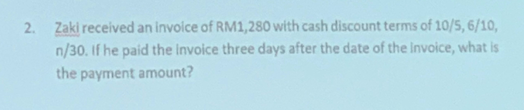 Zaki received an invoice of RM1,280 with cash discount terms of 10/5, 6/10,
n/30. If he paid the invoice three days after the date of the invoice, what is 
the payment amount?