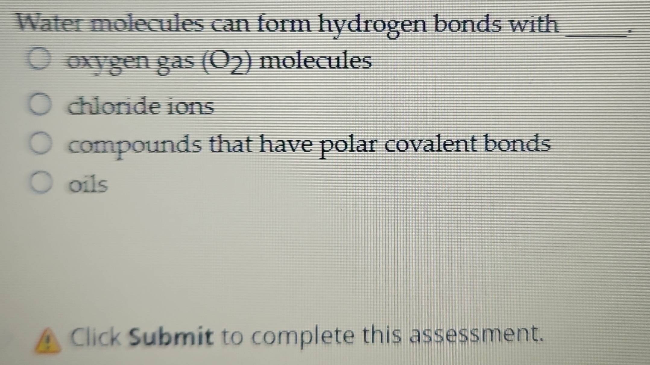 Water molecules can form hydrogen bonds with_
*
oxygen gas (O2) molecules
chloride ions
compounds that have polar covalent bonds
oils
Click Submit to complete this assessment.