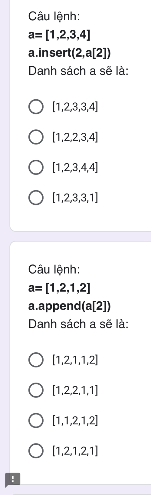 Câu lệnh:
a=[1,2,3,4]
a.insert (2,a[2])
Danh sách a sẽ là:
[1,2,3,3,4]
[1,2,2,3,4]
[1,2,3,4,4]
[1,2,3,3,1]
Câu lệnh:
a=[1,2,1,2]
a. append (a[2])
Danh sách a sẽ là:
[1,2,1,1,2]
[1,2,2,1,1]
[1,1,2,1,2]
[1,2,1,2,1]