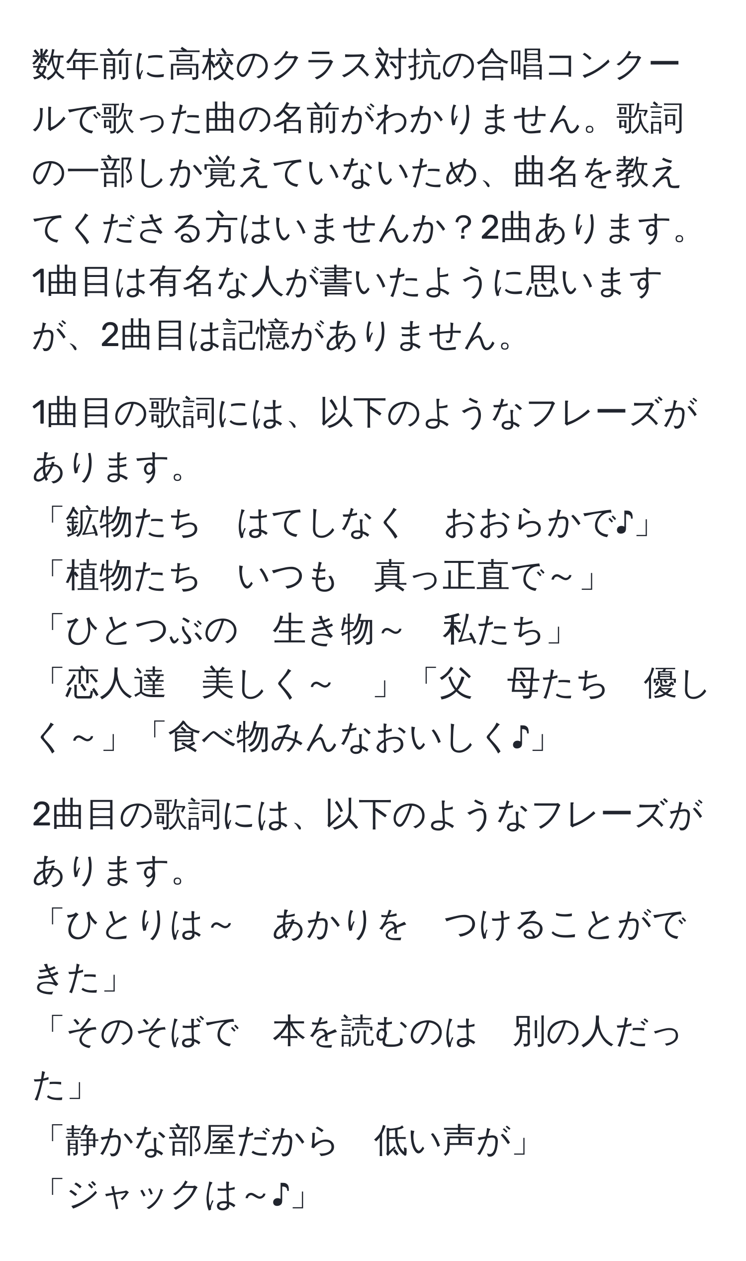 数年前に高校のクラス対抗の合唱コンクールで歌った曲の名前がわかりません。歌詞の一部しか覚えていないため、曲名を教えてくださる方はいませんか？2曲あります。1曲目は有名な人が書いたように思いますが、2曲目は記憶がありません。

1曲目の歌詞には、以下のようなフレーズがあります。
「鉱物たち　はてしなく　おおらかで♪」
「植物たち　いつも　真っ正直で～」
「ひとつぶの　生き物～　私たち」
「恋人達　美しく～　」「父　母たち　優しく～」「食べ物みんなおいしく♪」

2曲目の歌詞には、以下のようなフレーズがあります。
「ひとりは～　あかりを　つけることができた」
「そのそばで　本を読むのは　別の人だった」
「静かな部屋だから　低い声が」
「ジャックは～♪」