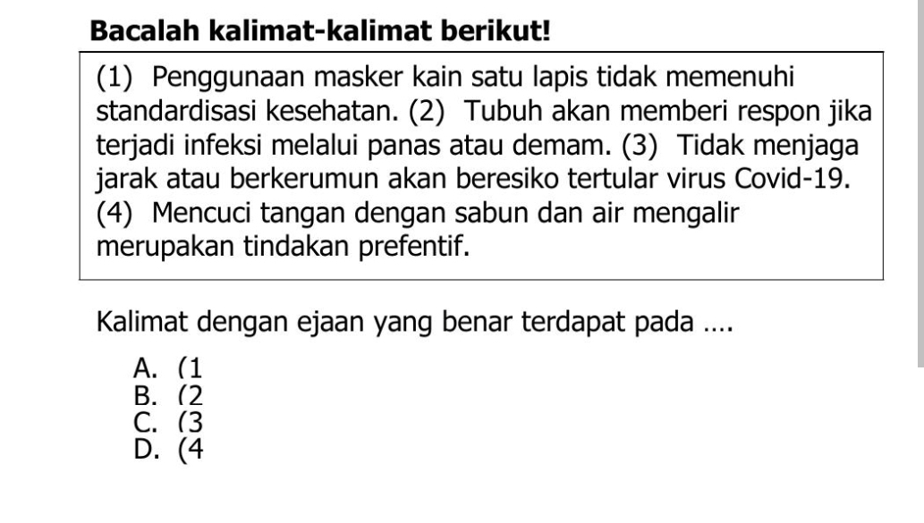 Bacalah kalimat-kalimat berikut!
(1) Penggunaan masker kain satu lapis tidak memenuhi
standardisasi kesehatan. (2) Tubuh akan memberi respon jika
terjadi infeksi melalui panas atau demam. (3) Tidak menjaga
jarak atau berkerumun akan beresiko tertular virus Covid-19.
(4) Mencuci tangan dengan sabun dan air mengalir
merupakan tindakan prefentif.
Kalimat dengan ejaan yang benar terdapat pada ....
A. 1
B. (2
C. (3
D. (4