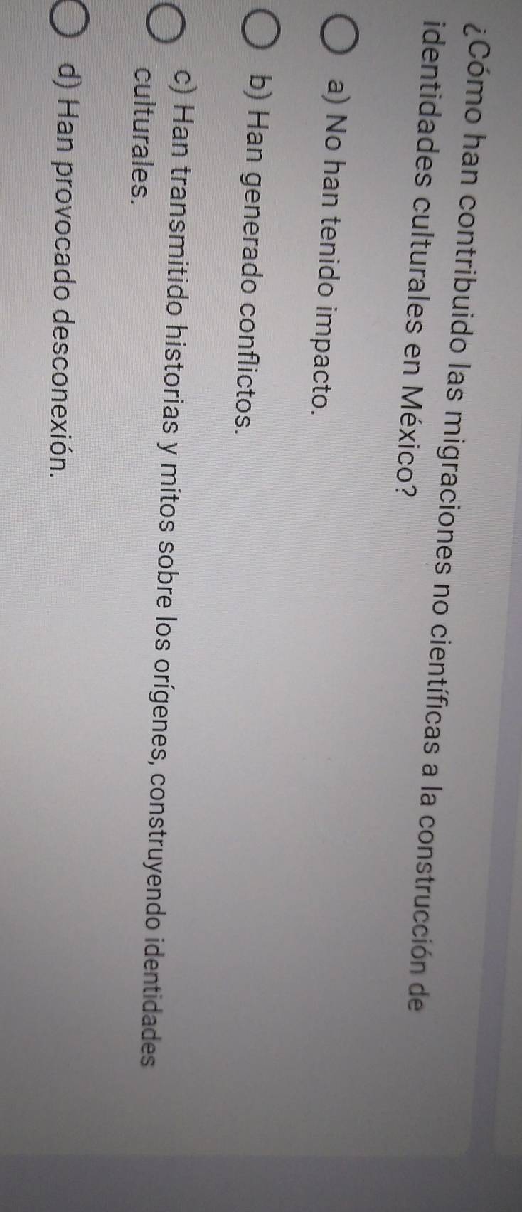 ¿Cómo han contribuido las migraciones no científicas a la construcción de
identidades culturales en México?
a) No han tenido impacto.
b) Han generado conflictos.
c) Han transmitido historias y mitos sobre los orígenes, construyendo identidades
culturales.
d) Han provocado desconexión.