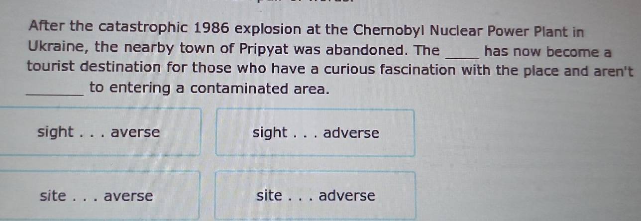 After the catastrophic 1986 explosion at the Chernobyl Nuclear Power Plant in
Ukraine, the nearby town of Pripyat was abandoned. The _has now become a
tourist destination for those who have a curious fascination with the place and aren't
_to entering a contaminated area.
sight . . . averse sight _adverse
site _averse site _adverse