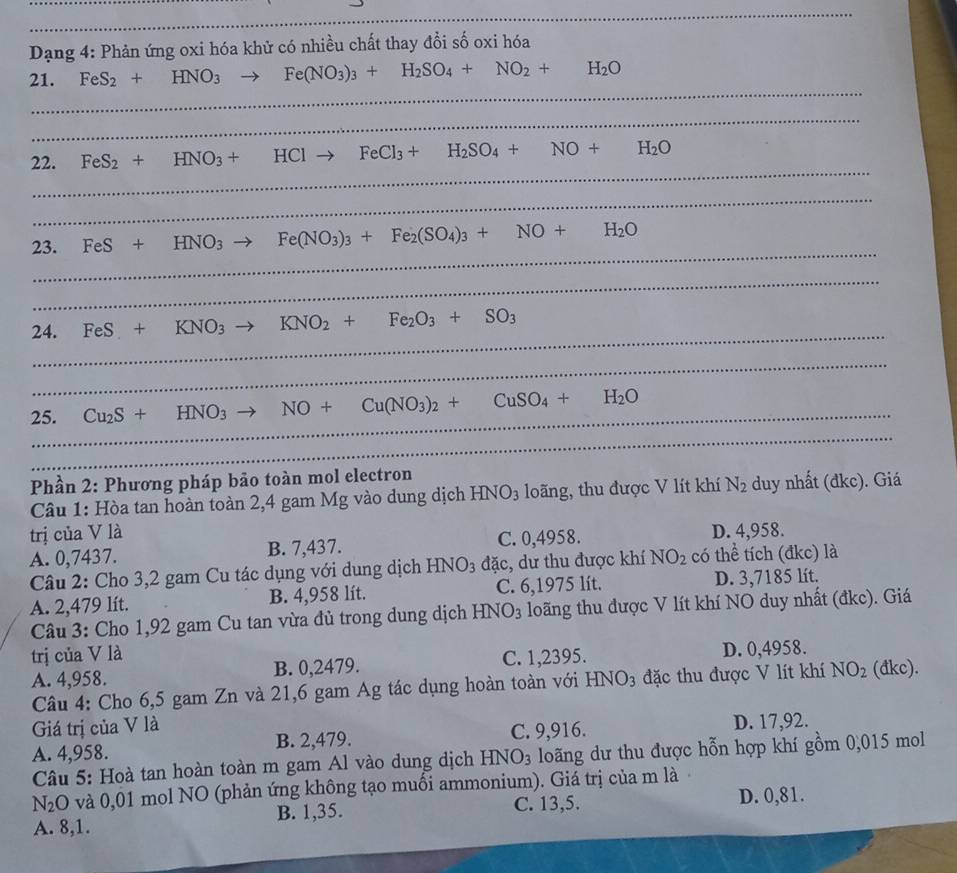 Dạng 4: Phản ứng oxi hóa khử có nhiều chất thay đổi số oxi hóa
_
21. FeS_2+HNO_3to Fe(NO_3)_3+H_2SO_4+NO_2+H_2O
_
_
22. FeS_2+HNO_3+HClto FeCl_3+H_2SO_4+NO+H_2O
_
_
23. FeS+HNO_3to Fe(NO_3)_3+Fe_2(SO_4)_3+NO+H_2O
_
_
24. FeS+KNO_3to KNO_2+Fe_2O_3+SO_3
_
_
25. Cu_2S+HNO_3to NO+Cu(NO_3)_2+CuSO_4+H_2O
_
Phần 2: Phương pháp bảo toàn mol electron
Câu 1: Hòa tan hoàn toàn 2,4 gam Mg vào dung dịch 1 HNO_3 l ng, thu được V lít khí N_2 duy nhất (đkc). Giá
trị của V là D. 4,958.
A. 0,7437. B. 7,437. C. 0,4958.
Câu 2: Cho 3,2 gam Cu tác dụng với dung dịch HNO_3 đặc, dư thu được khí NO_2 có thể tích (đkc) là
A. 2,479 lít. B. 4,958 lít. C. 6,1975 lít. D. 3,7185 lít.
Câu 3: Cho 1,92 gam Cu tan vừa đủ trong dung dịch HNO_3 loãng thu được V lít khí NO duy nhất (đkc). Giá
trị của V là
A. 4,958. B. 0,2479. C. 1,2395. D. 0,4958.
Câu 4: Cho 6,5 gam Zn và 21,6 gam Ag tác dụng hoàn toàn với HNO_3 đặc thu được V lít khí NO_2 (đkc).
Giá trị của V là
A. 4,958. B. 2,479. C. 9,916. D. 17,92.
Câu 5: Hoà tan hoàn toàn m gam Al vào dung dịch HNO_3 loãng dư thu được hỗn hợp khí gồm 0,015 mol
N_2O và 0,01 mol NO (phản ứng không tạo muối ammonium). Giá trị của m là
A. 8,1. B. 1,35. C. 13,5. D. 0,81.