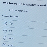 Which word in this sentence is a verb:
Put on your coat.
Choose 1 answer
A Put
on
your
coat